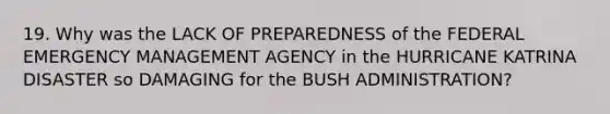 19. Why was the LACK OF PREPAREDNESS of the FEDERAL EMERGENCY MANAGEMENT AGENCY in the HURRICANE KATRINA DISASTER so DAMAGING for the BUSH ADMINISTRATION?