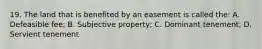 19. The land that is benefited by an easement is called the: A. Defeasible fee; B. Subjective property; C. Dominant tenement; D. Servient tenement