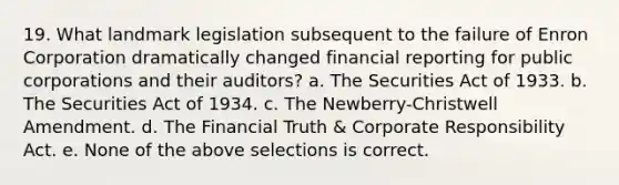 19. What landmark legislation subsequent to the failure of Enron Corporation dramatically changed financial reporting for public corporations and their auditors? a. The Securities Act of 1933. b. The Securities Act of 1934. c. The Newberry-Christwell Amendment. d. The Financial Truth & Corporate Responsibility Act. e. None of the above selections is correct.