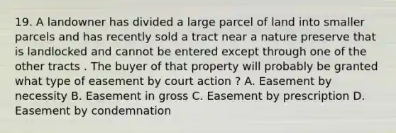 19. A landowner has divided a large parcel of land into smaller parcels and has recently sold a tract near a nature preserve that is landlocked and cannot be entered except through one of the other tracts . The buyer of that property will probably be granted what type of easement by court action ? A. Easement by necessity B. Easement in gross C. Easement by prescription D. Easement by condemnation