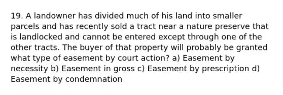 19. A landowner has divided much of his land into smaller parcels and has recently sold a tract near a nature preserve that is landlocked and cannot be entered except through one of the other tracts. The buyer of that property will probably be granted what type of easement by court action? a) Easement by necessity b) Easement in gross c) Easement by prescription d) Easement by condemnation