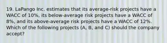 19. LaPango Inc. estimates that its average-risk projects have a WACC of 10%, its below-average risk projects have a WACC of 8%, and its above-average risk projects have a WACC of 12%. Which of the following projects (A, B, and C) should the company accept?