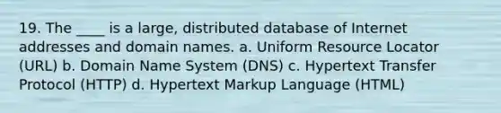 19. The ____ is a large, distributed database of Internet addresses and domain names. a. Uniform Resource Locator (URL) b. Domain Name System (DNS) c. Hypertext Transfer Protocol (HTTP) d. Hypertext Markup Language (HTML)