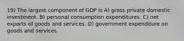 19) The largest component of GDP is A) gross private domestic investment. B) personal consumption expenditures. C) net exports of goods and services. D) government expenditure on goods and services.