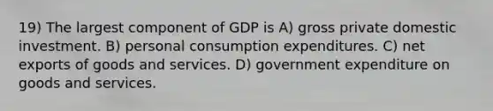 19) The largest component of GDP is A) gross private domestic investment. B) personal consumption expenditures. C) net exports of goods and services. D) government expenditure on goods and services.