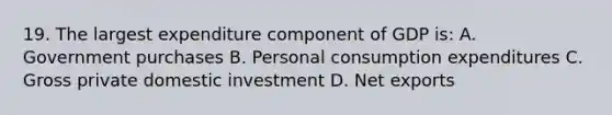 19. The largest expenditure component of GDP is: A. Government purchases B. Personal consumption expenditures C. Gross private domestic investment D. Net exports