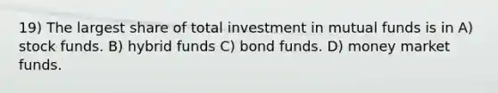 19) The largest share of total investment in mutual funds is in A) stock funds. B) hybrid funds C) bond funds. D) money market funds.