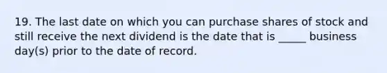 19. The last date on which you can purchase shares of stock and still receive the next dividend is the date that is _____ business day(s) prior to the date of record.