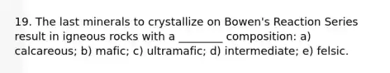 19. The last minerals to crystallize on Bowen's Reaction Series result in igneous rocks with a ________ composition: a) calcareous; b) mafic; c) ultramafic; d) intermediate; e) felsic.