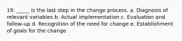 19. _____ is the last step in the change process. a. Diagnosis of relevant variables b. Actual implementation c. Evaluation and follow-up d. Recognition of the need for change e. Establishment of goals for the change