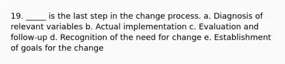 19. _____ is the last step in the change process. a. Diagnosis of relevant variables b. Actual implementation c. Evaluation and follow-up d. Recognition of the need for change e. Establishment of goals for the change