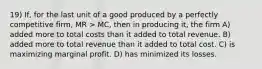 19) If, for the last unit of a good produced by a perfectly competitive firm, MR > MC, then in producing it, the firm A) added more to total costs than it added to total revenue. B) added more to total revenue than it added to total cost. C) is maximizing marginal profit. D) has minimized its losses.