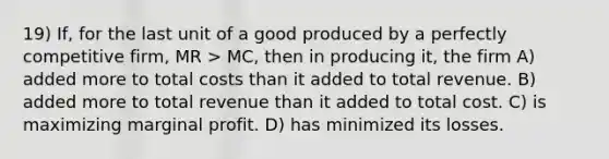 19) If, for the last unit of a good produced by a perfectly competitive firm, MR > MC, then in producing it, the firm A) added more to total costs than it added to total revenue. B) added more to total revenue than it added to total cost. C) is maximizing marginal profit. D) has minimized its losses.