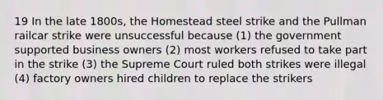 19 In the late 1800s, the Homestead steel strike and the Pullman railcar strike were unsuccessful because (1) the government supported business owners (2) most workers refused to take part in the strike (3) the Supreme Court ruled both strikes were illegal (4) factory owners hired children to replace the strikers