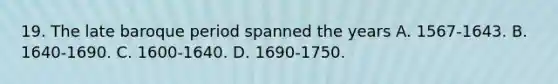 19. The late baroque period spanned the years A. 1567-1643. B. 1640-1690. C. 1600-1640. D. 1690-1750.