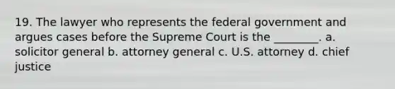 19. The lawyer who represents the federal government and argues cases before the Supreme Court is the ________. a. solicitor general b. attorney general c. U.S. attorney d. chief justice