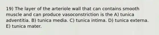 19) The layer of the arteriole wall that can contains smooth muscle and can produce vasoconstriction is the A) tunica adventitia. B) tunica media. C) tunica intima. D) tunica externa. E) tunica mater.