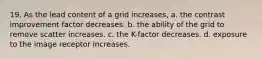 19. As the lead content of a grid increases, a. the contrast improvement factor decreases. b. the ability of the grid to remove scatter increases. c. the K-factor decreases. d. exposure to the image receptor increases.