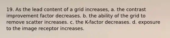 19. As the lead content of a grid increases, a. the contrast improvement factor decreases. b. the ability of the grid to remove scatter increases. c. the K-factor decreases. d. exposure to the image receptor increases.