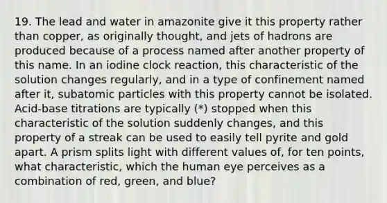 19. The lead and water in amazonite give it this property rather than copper, as originally thought, and jets of hadrons are produced because of a process named after another property of this name. In an iodine clock reaction, this characteristic of the solution changes regularly, and in a type of confinement named after it, <a href='https://www.questionai.com/knowledge/kEPDFoKa0c-subatomic-particles' class='anchor-knowledge'>subatomic particles</a> with this property cannot be isolated. Acid-base titrations are typically (*) stopped when this characteristic of the solution suddenly changes, and this property of a streak can be used to easily tell pyrite and gold apart. A prism splits light with different values of, for ten points, what characteristic, which the human eye perceives as a combination of red, green, and blue?