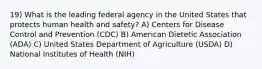 19) What is the leading federal agency in the United States that protects human health and safety? A) Centers for Disease Control and Prevention (CDC) B) American Dietetic Association (ADA) C) United States Department of Agriculture (USDA) D) National Institutes of Health (NIH)