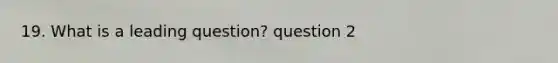 19. What is a leading question? question 2