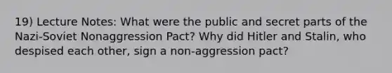 19) Lecture Notes: What were the public and secret parts of the Nazi-Soviet Nonaggression Pact? Why did Hitler and Stalin, who despised each other, sign a non-aggression pact?