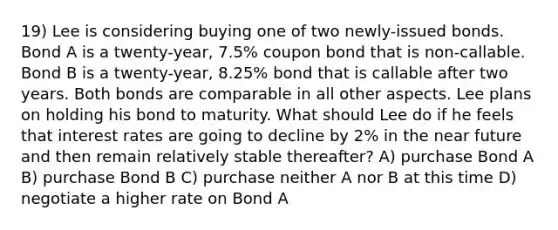 19) Lee is considering buying one of two newly-issued bonds. Bond A is a twenty-year, 7.5% coupon bond that is non-callable. Bond B is a twenty-year, 8.25% bond that is callable after two years. Both bonds are comparable in all other aspects. Lee plans on holding his bond to maturity. What should Lee do if he feels that interest rates are going to decline by 2% in the near future and then remain relatively stable thereafter? A) purchase Bond A B) purchase Bond B C) purchase neither A nor B at this time D) negotiate a higher rate on Bond A