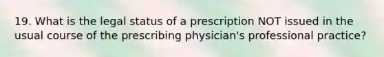 19. What is the legal status of a prescription NOT issued in the usual course of the prescribing physician's professional practice?