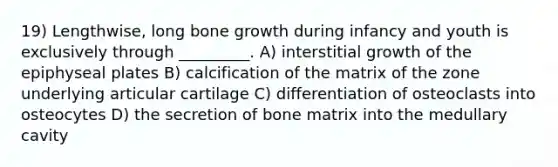 19) Lengthwise, long bone growth during infancy and youth is exclusively through _________. A) interstitial growth of the epiphyseal plates B) calcification of the matrix of the zone underlying articular cartilage C) differentiation of osteoclasts into osteocytes D) the secretion of bone matrix into the medullary cavity