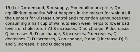 19) Let D= demand, S = supply, P = equilibrium price, Q= equilibrium quantity. What happens in the market for walnuts if the Centers for Disease Control and Prevention announces that consuming a half cup of walnuts each week helps to lower bad levels of cholesterol? A) S increases, D no change, P decreases, Q increases B) D no change, S increases, P decreases, Q decreases C) D increases, S no change, P and Q increase D) D and S increase, P and Q decrease