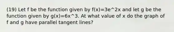 (19) Let f be the function given by f(x)=3e^2x and let g be the function given by g(x)=6x^3. At what value of x do the graph of f and g have parallel tangent lines?