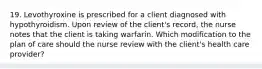 19. Levothyroxine is prescribed for a client diagnosed with hypothyroidism. Upon review of the client's record, the nurse notes that the client is taking warfarin. Which modification to the plan of care should the nurse review with the client's health care provider?