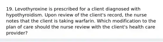 19. Levothyroxine is prescribed for a client diagnosed with hypothyroidism. Upon review of the client's record, the nurse notes that the client is taking warfarin. Which modification to the plan of care should the nurse review with the client's health care provider?