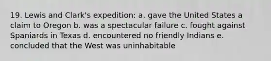 19. Lewis and Clark's expedition: a. gave the United States a claim to Oregon b. was a spectacular failure c. fought against Spaniards in Texas d. encountered no friendly Indians e. concluded that the West was uninhabitable