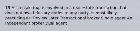 19 A licensee that is involved in a real estate transaction, but does not owe fiduciary duties to any party, is most likely practicing as: Review Later Transactional broker Single agent An independent broker Dual agent