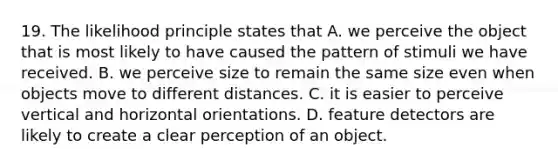 19. The likelihood principle states that A. we perceive the object that is most likely to have caused the pattern of stimuli we have received. B. we perceive size to remain the same size even when objects move to different distances. C. it is easier to perceive vertical and horizontal orientations. D. feature detectors are likely to create a clear perception of an object.