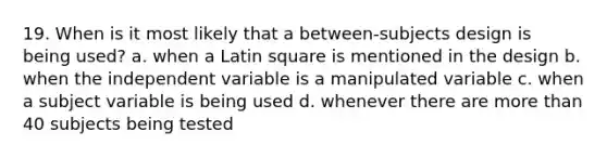 19. When is it most likely that a between-subjects design is being used? a. when a Latin square is mentioned in the design b. when the independent variable is a manipulated variable c. when a subject variable is being used d. whenever there are <a href='https://www.questionai.com/knowledge/keWHlEPx42-more-than' class='anchor-knowledge'>more than</a> 40 subjects being tested