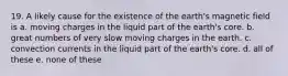 19. A likely cause for the existence of the earth's magnetic field is a. moving charges in the liquid part of the earth's core. b. great numbers of very slow moving charges in the earth. c. convection currents in the liquid part of the earth's core. d. all of these e. none of these