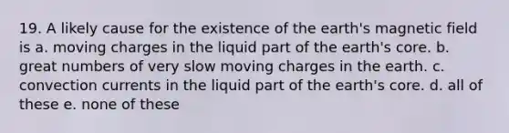 19. A likely cause for the existence of the earth's magnetic field is a. moving charges in the liquid part of the earth's core. b. great numbers of very slow moving charges in the earth. c. convection currents in the liquid part of the earth's core. d. all of these e. none of these