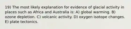 19) The most likely explanation for evidence of glacial activity in places such as Africa and Australia is: A) global warming. B) ozone depletion. C) volcanic activity. D) oxygen isotope changes. E) plate tectonics.