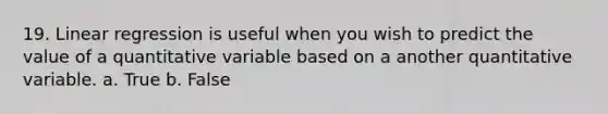 19. Linear regression is useful when you wish to predict the value of a quantitative variable based on a another quantitative variable. a. True b. False