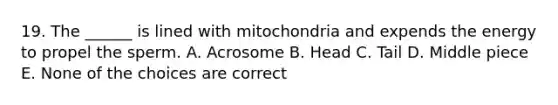 19. The ______ is lined with mitochondria and expends the energy to propel the sperm. A. Acrosome B. Head C. Tail D. Middle piece E. None of the choices are correct