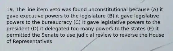 19. The line-item veto was found unconstitutional because (A) it gave executive powers to the legislature (B) it gave legislative powers to the bureaucracy (C) it gave legislative powers to the president (D) it delegated too many powers to the states (E) it permitted the Senate to use judicial review to reverse the House of Representatives