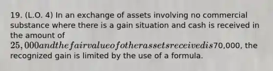 19. (L.O. 4) In an exchange of assets involving no commercial substance where there is a gain situation and cash is received in the amount of 25,000 and the fair value of other assets received is70,000, the recognized gain is limited by the use of a formula.