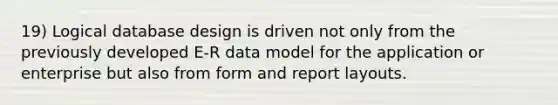 19) Logical database design is driven not only from the previously developed E-R data model for the application or enterprise but also from form and report layouts.