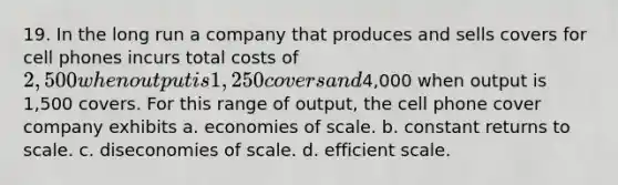 19. In the long run a company that produces and sells covers for cell phones incurs total costs of 2,500 when output is 1,250 covers and4,000 when output is 1,500 covers. For this range of output, the cell phone cover company exhibits a. economies of scale. b. constant returns to scale. c. diseconomies of scale. d. efficient scale.