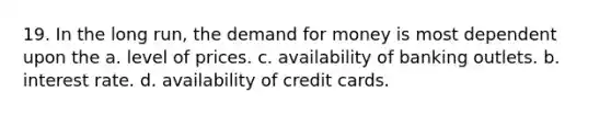 19. In the long run, the demand for money is most dependent upon the a. level of prices. c. availability of banking outlets. b. interest rate. d. availability of credit cards.