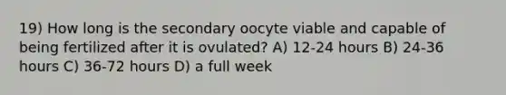 19) How long is the secondary oocyte viable and capable of being fertilized after it is ovulated? A) 12-24 hours B) 24-36 hours C) 36-72 hours D) a full week