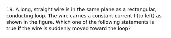 19. A long, straight wire is in the same plane as a rectangular, conducting loop. The wire carries a constant current I (to left) as shown in the figure. Which one of the following statements is true if the wire is suddenly moved toward the loop?